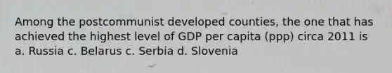 Among the postcommunist developed counties, the one that has achieved the highest level of GDP per capita (ppp) circa 2011 is a. Russia c. Belarus c. Serbia d. Slovenia