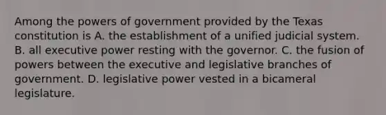 Among the powers of government provided by the Texas constitution is A. the establishment of a unified judicial system. B. all executive power resting with the governor. C. the fusion of powers between the executive and legislative branches of government. D. legislative power vested in a bicameral legislature.