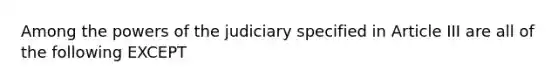 Among the powers of the judiciary specified in Article III are all of the following EXCEPT