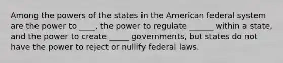 Among the powers of the states in the American federal system are the power to ____, the power to regulate ______ within a state, and the power to create _____ governments, but states do not have the power to reject or nullify federal laws.