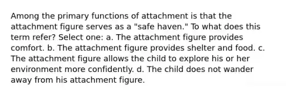 Among the primary functions of attachment is that the attachment figure serves as a "safe haven." To what does this term refer? Select one: a. The attachment figure provides comfort. b. The attachment figure provides shelter and food. c. The attachment figure allows the child to explore his or her environment more confidently. d. The child does not wander away from his attachment figure.