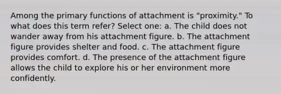 Among the primary functions of attachment is "proximity." To what does this term refer? Select one: a. The child does not wander away from his attachment figure. b. The attachment figure provides shelter and food. c. The attachment figure provides comfort. d. The presence of the attachment figure allows the child to explore his or her environment more confidently.