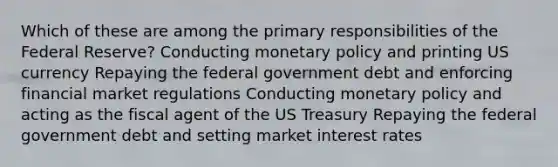 Which of these are among the primary responsibilities of the Federal Reserve? Conducting monetary policy and printing US currency Repaying the federal government debt and enforcing financial market regulations Conducting monetary policy and acting as the fiscal agent of the US Treasury Repaying the federal government debt and setting market interest rates