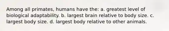 Among all primates, humans have the: a. greatest level of biological adaptability. b. largest brain relative to body size. c. largest body size. d. largest body relative to other animals.