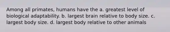 Among all primates, humans have the a. greatest level of biological adaptability. b. largest brain relative to body size. c. largest body size. d. largest body relative to other animals