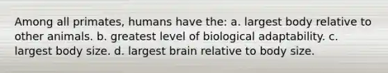 Among all primates, humans have the: a. largest body relative to other animals. b. greatest level of biological adaptability. c. largest body size. d. largest brain relative to body size.