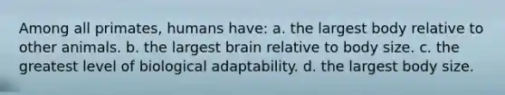 Among all primates, humans have: a. the largest body relative to other animals. b. the largest brain relative to body size. c. the greatest level of biological adaptability. d. the largest body size.