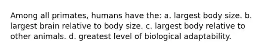 Among all primates, humans have the: a. largest body size. b. largest brain relative to body size. c. largest body relative to other animals. d. greatest level of biological adaptability.