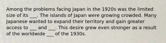 Among the problems facing Japan in the 1920s was the limited size of its ___. The islands of Japan were growing crowded. Many Japanese wanted to expand their territory and gain greater access to ___ and ___. This desire grew even stronger as a result of the worldwide ___ of the 1930s.