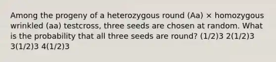 Among the progeny of a heterozygous round (Aa) × homozygous wrinkled (aa) testcross, three seeds are chosen at random. What is the probability that all three seeds are round? (1/2)3 2(1/2)3 3(1/2)3 4(1/2)3