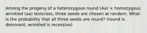 Among the progeny of a heterozygous round (Aa) × homozygous wrinkled (aa) testcross, three seeds are chosen at random. What is the probability that all three seeds are round? (round is dominant; wrinkled is recessive)