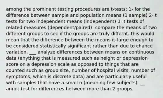 among the prominent testing procedures are t-tests: 1- for the difference between sample and population means (1 sample) 2- t tests for two independent means (independent) 3- t tests of related measures (dependent/paired) -compare the means of two different groups to see if the groups are truly differnt. this would mean that the difference between the means is large enough to be considered statistically significant rather than due to chance variation. ___ analyze differences between means on continuous data (anything that is measured such as height or depression score on a depression scale as opposed to things that are counted such as group size, number of hospital visits, number of symptoms, which is discrete data) and are particularly useful with samples that have a small n (meaning few subjects). __ annot test for differences between more than 2 groups