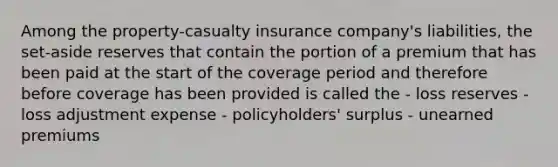 Among the property-casualty insurance company's liabilities, the set-aside reserves that contain the portion of a premium that has been paid at the start of the coverage period and therefore before coverage has been provided is called the - loss reserves - loss adjustment expense - policyholders' surplus - unearned premiums