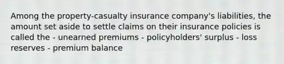 Among the property-casualty insurance company's liabilities, the amount set aside to settle claims on their insurance policies is called the - unearned premiums - policyholders' surplus - loss reserves - premium balance