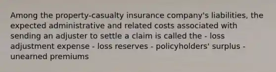 Among the property-casualty insurance company's liabilities, the expected administrative and related costs associated with sending an adjuster to settle a claim is called the - loss adjustment expense - loss reserves - policyholders' surplus - unearned premiums