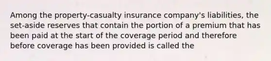 Among the property-casualty insurance company's liabilities, the set-aside reserves that contain the portion of a premium that has been paid at the start of the coverage period and therefore before coverage has been provided is called the