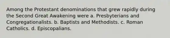 Among the Protestant denominations that grew rapidly during the Second Great Awakening were a. Presbyterians and Congregationalists. b. Baptists and Methodists. c. Roman Catholics. d. Episcopalians.