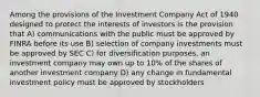 Among the provisions of the Investment Company Act of 1940 designed to protect the interests of investors is the provision that A) communications with the public must be approved by FINRA before its use B) selection of company investments must be approved by SEC C) for diversification purposes, an investment company may own up to 10% of the shares of another investment company D) any change in fundamental investment policy must be approved by stockholders