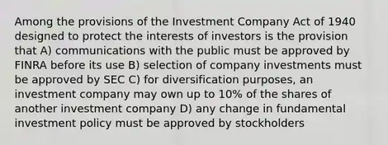 Among the provisions of the Investment Company Act of 1940 designed to protect the interests of investors is the provision that A) communications with the public must be approved by FINRA before its use B) selection of company investments must be approved by SEC C) for diversification purposes, an investment company may own up to 10% of the shares of another investment company D) any change in fundamental investment policy must be approved by stockholders