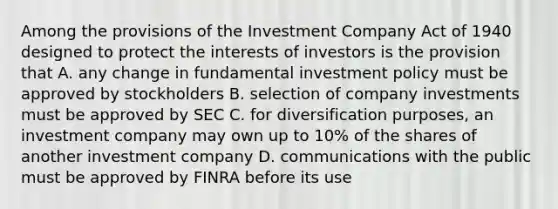 Among the provisions of the Investment Company Act of 1940 designed to protect the interests of investors is the provision that A. any change in fundamental investment policy must be approved by stockholders B. selection of company investments must be approved by SEC C. for diversification purposes, an investment company may own up to 10% of the shares of another investment company D. communications with the public must be approved by FINRA before its use