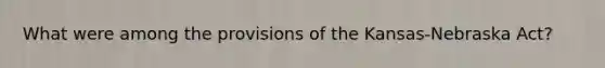 What were among the provisions of the Kansas-Nebraska Act?