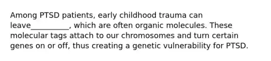 Among PTSD patients, early childhood trauma can leave__________, which are often organic molecules. These molecular tags attach to our chromosomes and turn certain genes on or off, thus creating a genetic vulnerability for PTSD.