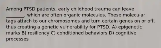 Among PTSD patients, early childhood trauma can leave ________, which are often organic molecules. These molecular tags attach to our chromosomes and turn certain genes on or off, thus creating a genetic vulnerability for PTSD. A) epigenetic marks B) resiliency C) conditioned behaviors D) cognitive processes