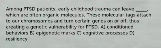 Among PTSD patients, early childhood trauma can leave _____, which are often organic molecules. These molecular tags attach to our chromosomes and turn certain genes on or off, thus creating a genetic vulnerability for PTSD. A) conditioned behaviors B) epigenetic marks C) cognitive processes D) resiliency