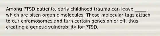 Among PTSD patients, early childhood trauma can leave _____, which are often organic molecules. These molecular tags attach to our chromosomes and turn certain genes on or off, thus creating a genetic vulnerability for PTSD.