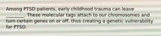 Among PTSD patients, early childhood trauma can leave ________. These molecular tags attach to our chromosomes and turn certain genes on or off, thus creating a genetic vulnerability for PTSD.