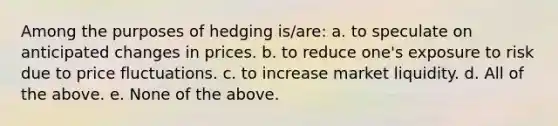 Among the purposes of hedging is/are: a. to speculate on anticipated changes in prices. b. to reduce one's exposure to risk due to price fluctuations. c. to increase market liquidity. d. All of the above. e. None of the above.