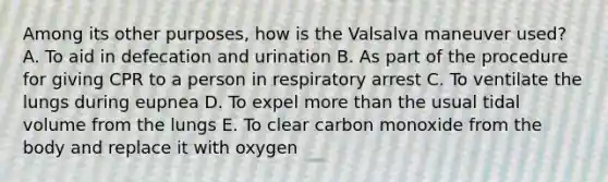 Among its other purposes, how is the Valsalva maneuver used? A. To aid in defecation and urination B. As part of the procedure for giving CPR to a person in respiratory arrest C. To ventilate the lungs during eupnea D. To expel more than the usual tidal volume from the lungs E. To clear carbon monoxide from the body and replace it with oxygen