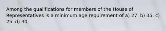 Among the qualifications for members of the House of Representatives is a minimum age requirement of a) 27. b) 35. c) 25. d) 30.