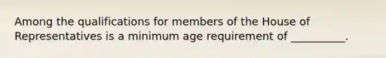 Among the qualifications for members of the House of Representatives is a minimum age requirement of __________.