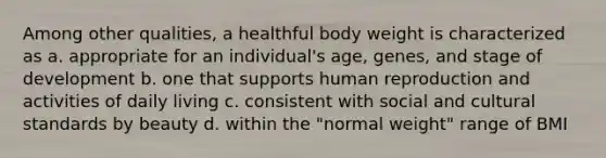 Among other qualities, a healthful body weight is characterized as a. appropriate for an individual's age, genes, and stage of development b. one that supports human reproduction and activities of daily living c. consistent with social and cultural standards by beauty d. within the "normal weight" range of BMI