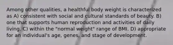 Among other qualities, a healthful body weight is characterized as A) consistent with social and cultural standards of beauty. B) one that supports human reproduction and activities of daily living. C) within the "normal weight" range of BMI. D) appropriate for an individual's age, genes, and stage of development.