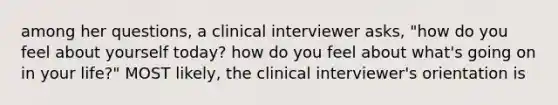 among her questions, a clinical interviewer asks, "how do you feel about yourself today? how do you feel about what's going on in your life?" MOST likely, the clinical interviewer's orientation is