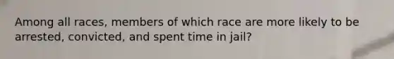 Among all races, members of which race are more likely to be arrested, convicted, and spent time in jail?