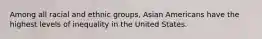 Among all racial and ethnic groups, Asian Americans have the highest levels of inequality in the United States.