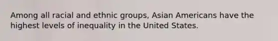 Among all racial and ethnic groups, Asian Americans have the highest levels of inequality in the United States.