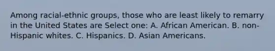 Among racial-ethnic groups, those who are least likely to remarry in the United States are Select one: A. African American. B. non-Hispanic whites. C. Hispanics. D. Asian Americans.