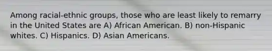 Among racial-ethnic groups, those who are least likely to remarry in the United States are A) African American. B) non-Hispanic whites. C) Hispanics. D) Asian Americans.