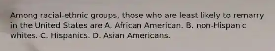 Among racial-ethnic groups, those who are least likely to remarry in the United States are A. African American. B. non-Hispanic whites. C. Hispanics. D. Asian Americans.