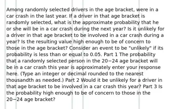 Among randomly selected drivers in the age​ bracket, were in a car crash in the last year. If a driver in that age bracket is randomly​ selected, what is the approximate probability that he or she will be in a car crash during the next​ year? Is it unlikely for a driver in that age bracket to be involved in a car crash during a​ year? Is the resulting value high enough to be of concern to those in the age​ bracket? Consider an event to be​ "unlikely" if its probability is less than or equal to 0.05. Part 1 The probability that a randomly selected person in the 20−24 age bracket will be in a car crash this year is approximately enter your response here. ​(Type an integer or decimal rounded to the nearest thousandth as​ needed.) Part 2 Would it be unlikely for a driver in that age bracket to be involved in a car crash this​ year? Part 3 Is the probability high enough to be of concern to those in the 20−24 age​ bracket?