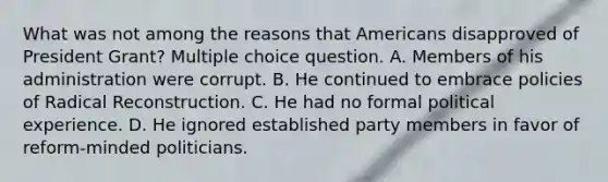 What was not among the reasons that Americans disapproved of President Grant? Multiple choice question. A. Members of his administration were corrupt. B. He continued to embrace policies of Radical Reconstruction. C. He had no formal political experience. D. He ignored established party members in favor of reform-minded politicians.