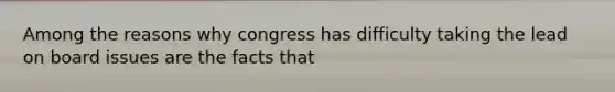 Among the reasons why congress has difficulty taking the lead on board issues are the facts that