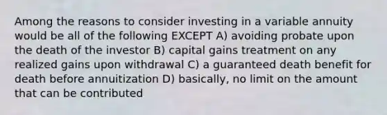 Among the reasons to consider investing in a variable annuity would be all of the following EXCEPT A) avoiding probate upon the death of the investor B) capital gains treatment on any realized gains upon withdrawal C) a guaranteed death benefit for death before annuitization D) basically, no limit on the amount that can be contributed