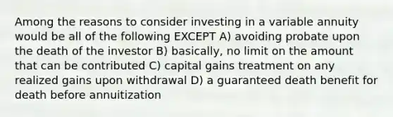 Among the reasons to consider investing in a variable annuity would be all of the following EXCEPT A) avoiding probate upon the death of the investor B) basically, no limit on the amount that can be contributed C) capital gains treatment on any realized gains upon withdrawal D) a guaranteed death benefit for death before annuitization