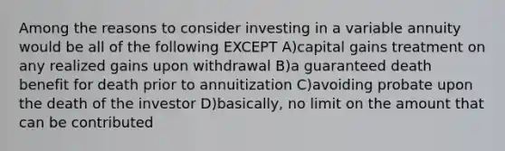 Among the reasons to consider investing in a variable annuity would be all of the following EXCEPT A)capital gains treatment on any realized gains upon withdrawal B)a guaranteed death benefit for death prior to annuitization C)avoiding probate upon the death of the investor D)basically, no limit on the amount that can be contributed