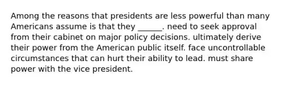 Among the reasons that presidents are less powerful than many Americans assume is that they ______. need to seek approval from their cabinet on major policy decisions. ultimately derive their power from the American public itself. face uncontrollable circumstances that can hurt their ability to lead. must share power with the vice president.